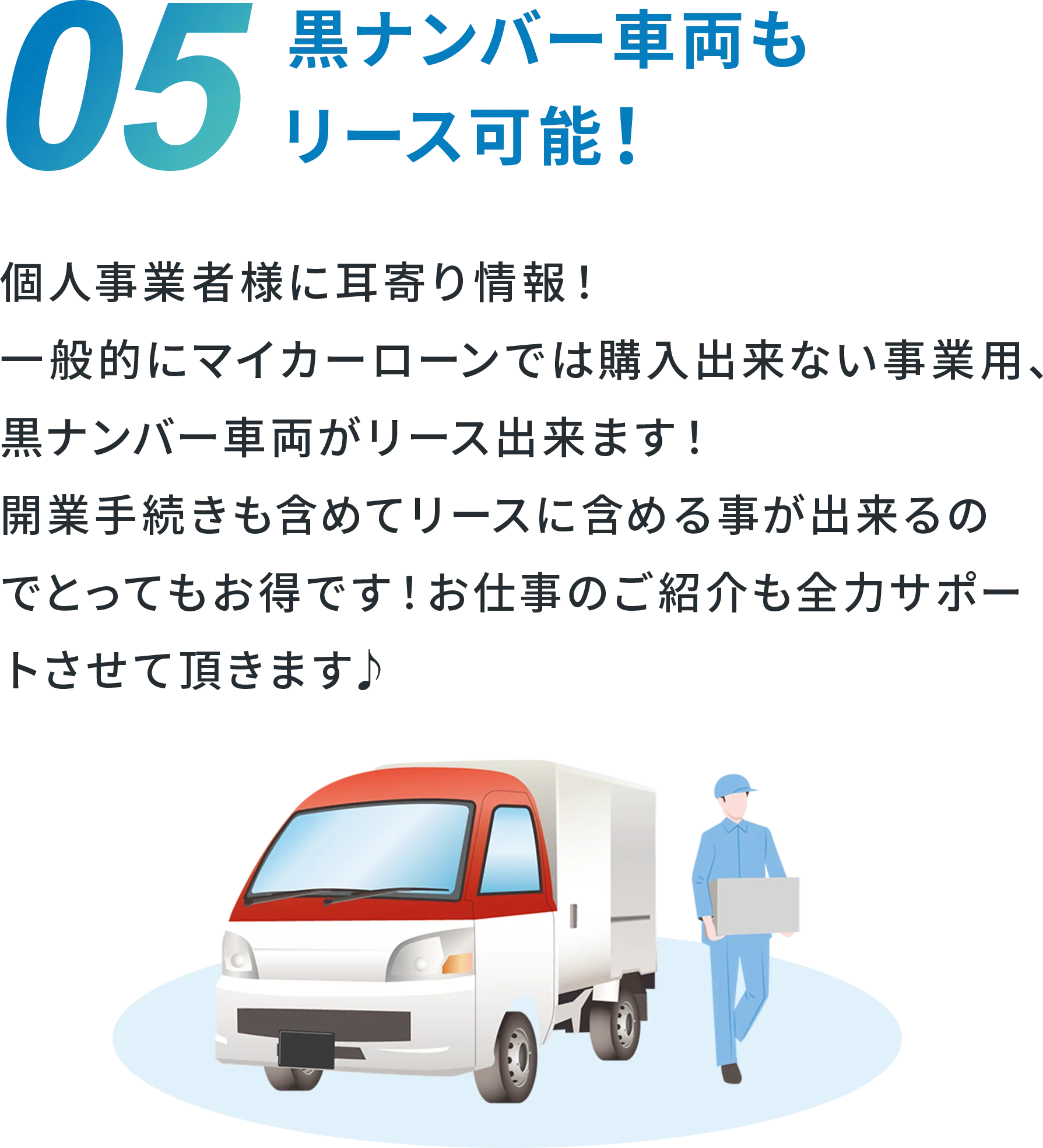 05 黒ナンバー車両もリース可能！ 個人事業者様に耳寄り情報！ 一般的にマイカーローンでは購入出来ない事業用、黒ナンバー車両がリース出来ます！ 開業手続きも含めてリースに含めることが出来るのでとってもお得です！ お仕事のご紹介も全力サポートさせて頂きます♪