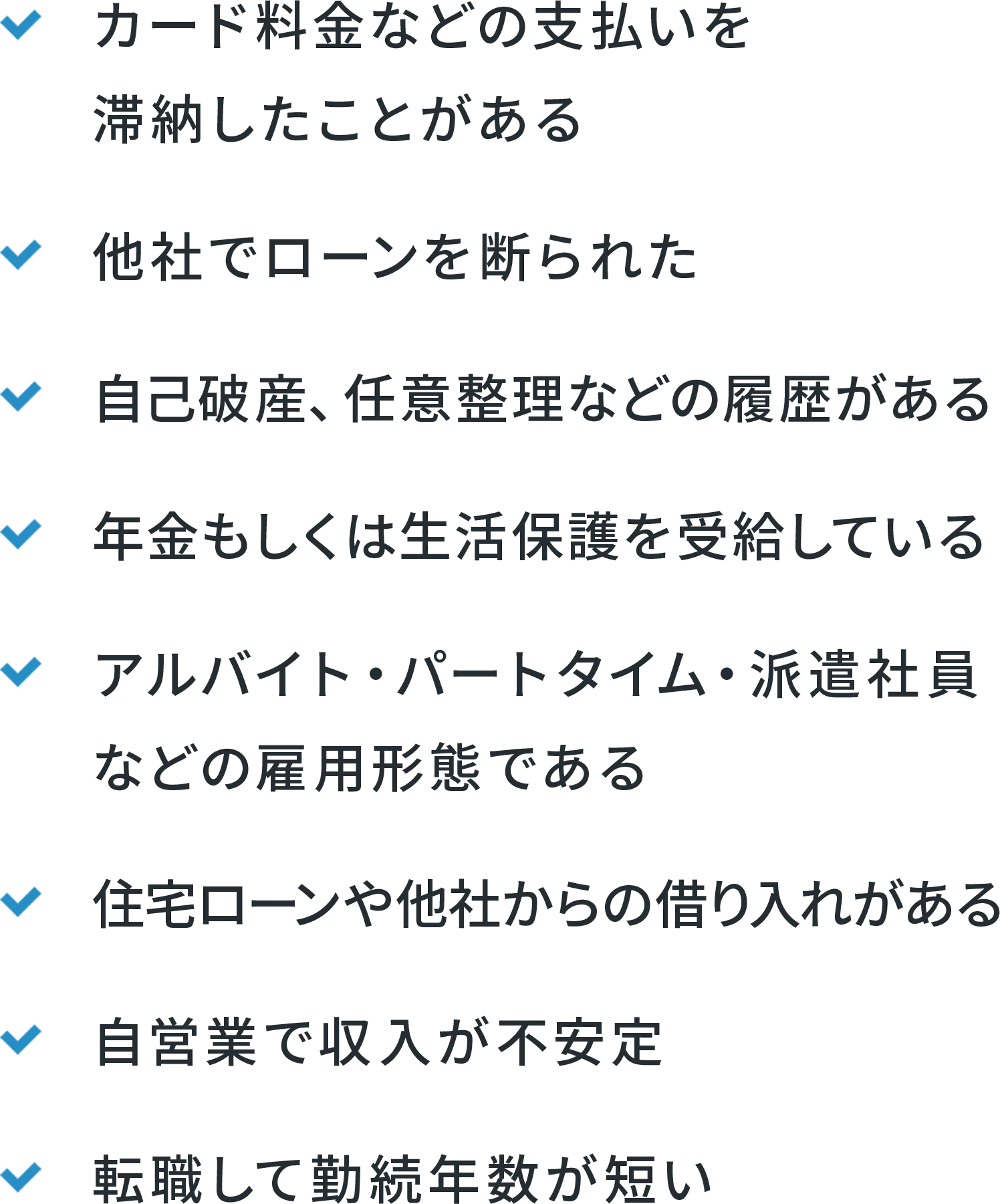 カード料金などの支払を滞納したことがある 他社でローンを断られた 自己破産・任意整理などの履歴がある 年金もしくは生活保護を受給している アルバイト・パートタイム・派遣社員などの雇用形態である 住宅ローンや他社からの借り入れがある 自営業で収入が不安定 転職して勤続年数が不安定